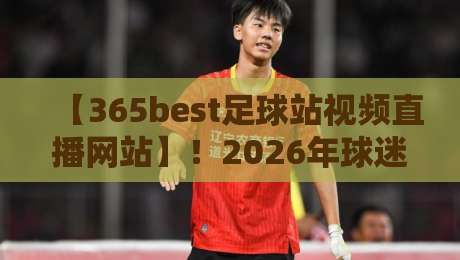 【365best足球站视频直播网站】！2026年球迷必看的五大升级功能