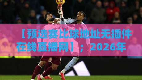 【预选赛比球地址无插件在线直播网】；2026年观赛指南：告别卡顿与虚假链接