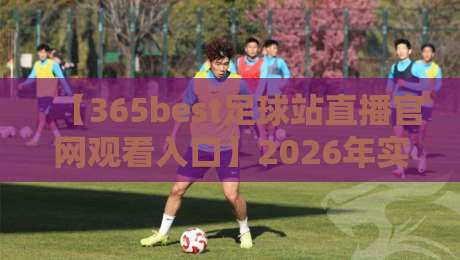 【365best足球站直播官网观看入口】2026年实战测评：3分钟找到靠谱观赛通道