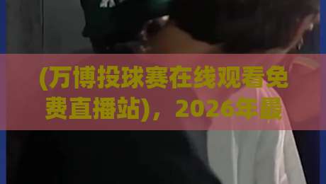 (万博投球赛在线观看免费直播站),2026年最新观赛体验与避坑指南 (万博投球赛在线观看免费直播站),2026年最新观赛体验与避坑指南