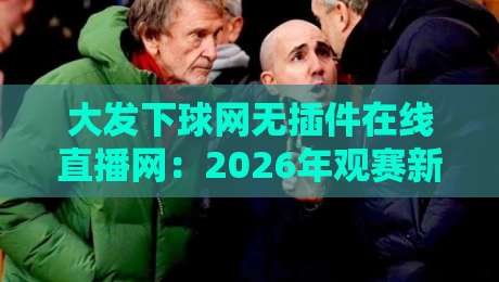 大发下球网无插件在线直播网：2026年观赛新体验，你试过没？