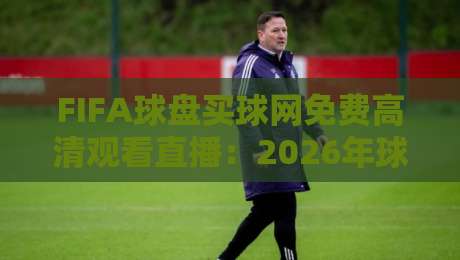 FIFA球盘买球网免费高清观看直播：2026年球迷必备观赛指南
